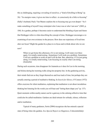 this as challenging, requiring a revealing of ourselves, a “kind of dwelling in Being” (p. 
26). “As energies wane, it gives me time to reflect...to consciously do a little re-focusing” 
(Sally’s husband, Paul). Van Manen explains the re-focusing may go even deeper: “As I 
make something of myself I may reinterpret who I once was or who I am now” (2003, p. 
104). In a garden, perhaps it becomes easier to understand the blending of past and future 
that Heidegger refers to when describing the concept of time. Heidegger encourages a re-examining 
of our own existence in the process. How does our experience of lived time 
alter our focus? Might the garden be a place to re-focus and re-think about who we are 
now? 
When we get home this afternoon, if it is not raining, I will water over there 
again. It is totally mind-resting...Sometimes I will work on a problem. Sometimes 
I will set a problem to work on and I will do that. But, otherwise, if I’m just going 
along, it is totally mind-resting. I am focusing on exactly what I am doing. 
(Jeannetta) 
During such occasions, time disappears for Jeannetta as it does for Leo in the morning, 
and Selena during her morning walks along her property line. In the gardening activity, 
their minds find rest as they forget themselves and lose track of time, but perhaps they are 
actually entering a period of meditative thinking. In Search for Silence, O’Connor (1972) 
offers exercises for silent meditation, explaining that meditation is not about incredulous 
thinking but listening for the words you will hear and “letting them shape you” (p. 137). 
Quiet moments within nearby nature can be a gateway to the calming reflective time that 
could also be called meditation. Gardens are ideal retreats for solitude, silence, reflection 
and/or meditation. 
Typical of many gardeners, Sorin (2004) recognizes she has entered a special 
state of being when she gardens. In a Special Report on Happiness, Csikszentmihalyi 
209 
 