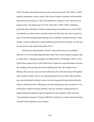 (1997) describes what experiencing joy means in the context of his “flow theory,” which 
typically incorporates creative energy, little worry of negative outcomes, and movement 
and sensation becoming one. “I don’t get defeated by a stump or a rock. Some way it is 
going to work. I am going to get it to work. It may take a while” (Sally). Gardeners 
passionate about what they are doing or experiencing in the garden are in a state of flow. 
In gardening as in other creative, complex human activities, flow also can be a period of 
quiet. In the earlier passage about watering in the woodlands, Jeannetta describes “mind-resting,” 
yet flow could also be a silent meditative period within movement, as in the case 
of seed-carriers in the midst of their labor of love. 
Seed-carriers, being students of nature’s time in the seasons, are wonderful 
observers. It is as if by observing nature they learn “time is more careful in sequence than 
we often notice...ripen[ing] according to its hidden rhythm” (O’Donohue, 1999, p. 122). 
Seed-carriers capture time to work in their favor, whether for somewhat tedious activities 
like weeding, or for planting anew and re-thinking their lives. My thoughts turn to 
Barbara, who, for years, stays involved in this living art to show the beauty of the garden 
and its flowers to others. How is she experiencing time in her activities? Her lived time 
may seem dominated by tedium to some, but removing spent blossoms and tackling the 
weeds is what enlivens her. Although not an early morning type, she is out there at 7 a.m. 
just because it needs to be done. Similarly, Sally too, becomes a morning person to 
garden because her gardens are part of a garden tour now and then. It does seem that 
“time dominates experience” (Greene, 2004, ¶ 2), and hence, we make choices about how 
we dwell with our gardens as our living art. 
210 
 