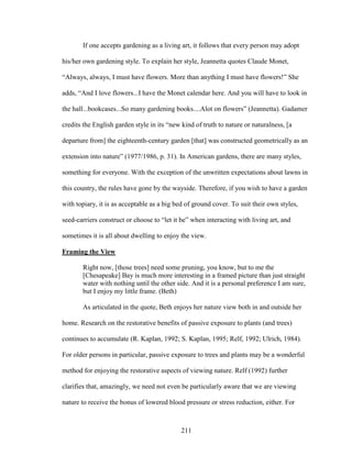 If one accepts gardening as a living art, it follows that every person may adopt 
his/her own gardening style. To explain her style, Jeannetta quotes Claude Monet, 
“Always, always, I must have flowers. More than anything I must have flowers!” She 
adds, “And I love flowers...I have the Monet calendar here. And you will have to look in 
the hall...bookcases...So many gardening books....Alot on flowers” (Jeannetta). Gadamer 
credits the English garden style in its “new kind of truth to nature or naturalness, [a 
departure from] the eighteenth-century garden [that] was constructed geometrically as an 
extension into nature” (1977/1986, p. 31). In American gardens, there are many styles, 
something for everyone. With the exception of the unwritten expectations about lawns in 
this country, the rules have gone by the wayside. Therefore, if you wish to have a garden 
with topiary, it is as acceptable as a big bed of ground cover. To suit their own styles, 
seed-carriers construct or choose to “let it be” when interacting with living art, and 
sometimes it is all about dwelling to enjoy the view. 
Framing the View 
Right now, [those trees] need some pruning, you know, but to me the 
[Chesapeake] Bay is much more interesting in a framed picture than just straight 
water with nothing until the other side. And it is a personal preference I am sure, 
but I enjoy my little frame. (Beth) 
As articulated in the quote, Beth enjoys her nature view both in and outside her 
home. Research on the restorative benefits of passive exposure to plants (and trees) 
continues to accumulate (R. Kaplan, 1992; S. Kaplan, 1995; Relf, 1992; Ulrich, 1984). 
For older persons in particular, passive exposure to trees and plants may be a wonderful 
method for enjoying the restorative aspects of viewing nature. Relf (1992) further 
clarifies that, amazingly, we need not even be particularly aware that we are viewing 
nature to receive the bonus of lowered blood pressure or stress reduction, either. For 
211 
 