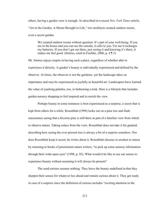 others, having a garden view is enough. As described in a recent New York Times article, 
“Art in the Garden, A Monet Brought to Life,” two architects created outdoor rooms, 
even a secret garden. 
We created outdoor rooms without question. It’s part of your well-being. If you 
are in the house and you can see the outside, it calls to you. For me it recharges 
my batteries. If you don’t get out there, just seeing it and knowing it’s there, it 
makes me feel good. (Smiros, cited in Fischler, 2006, p. 4 ¶ 3) 
Mr. Smiros enjoys respite in having such a place, regardless of whether able to 
experience it directly. A garden’s beauty is individually experienced and defined by the 
observer. At times, the observer is not the gardener, yet the landscape takes on 
importance and may be experienced as joyfully as beautiful art. Landscapers have learned 
the value of yearlong palettes, too, in fashioning a look. Here is a lifestyle that includes 
garden nursery shopping to feel inspired and to enrich the view. 
Perhaps beauty in some instances is best experienced as a surprise, a secret that is 
kept from others for a while. Rosenblatt (1998) looks out on a pine tree and finds 
reassurance seeing that a favorite pine is still there as part of a familiar view from which 
to observe nature. Taking solace from the view, Rosenblatt does not take it for granted, 
describing how seeing the ever-present tree is always a bit of a surprise somehow. Nor 
does Rosenblatt keep it secret; he writes about it. Rosenblatt chooses to awaken to nature 
by returning to books of preeminent nature writers, “to pick up some sensory information 
through their wide-open eyes” (1998, p. 92). What would it be like to use our senses to 
experience beauty without assuming it will always be present? 
The seed-carriers assume nothing. They leave the beauty undefined in that they 
sharpen their senses for whatever lies ahead and remain curious about it. They get ready 
in case of a surprise since the definition of curious includes “exciting attention to the 
212 
 