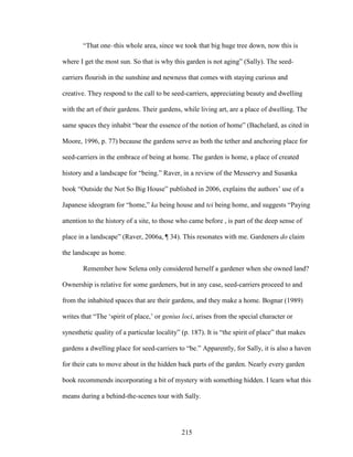 “That one–this whole area, since we took that big huge tree down, now this is 
where I get the most sun. So that is why this garden is not aging” (Sally). The seed-carriers 
flourish in the sunshine and newness that comes with staying curious and 
creative. They respond to the call to be seed-carriers, appreciating beauty and dwelling 
with the art of their gardens. Their gardens, while living art, are a place of dwelling. The 
same spaces they inhabit “bear the essence of the notion of home” (Bachelard, as cited in 
Moore, 1996, p. 77) because the gardens serve as both the tether and anchoring place for 
seed-carriers in the embrace of being at home. The garden is home, a place of created 
history and a landscape for “being.” Raver, in a review of the Messervy and Susanka 
book “Outside the Not So Big House” published in 2006, explains the authors’ use of a 
Japanese ideogram for “home,” ka being house and tei being home, and suggests “Paying 
attention to the history of a site, to those who came before , is part of the deep sense of 
place in a landscape” (Raver, 2006a, ¶ 34). This resonates with me. Gardeners do claim 
the landscape as home. 
Remember how Selena only considered herself a gardener when she owned land? 
Ownership is relative for some gardeners, but in any case, seed-carriers proceed to and 
from the inhabited spaces that are their gardens, and they make a home. Bognar (1989) 
writes that “The ‘spirit of place,’ or genius loci, arises from the special character or 
synesthetic quality of a particular locality” (p. 187). It is “the spirit of place” that makes 
gardens a dwelling place for seed-carriers to “be.” Apparently, for Sally, it is also a haven 
for their cats to move about in the hidden back parts of the garden. Nearly every garden 
book recommends incorporating a bit of mystery with something hidden. I learn what this 
means during a behind-the-scenes tour with Sally. 
215 
 