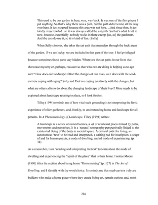 This used to be our garden in here, way, way back. It was one of the first places I 
put anything. So that’s why there was a path, but the path didn’t come all the way 
over here. It just stopped because this area was not here. ...And since then, it got 
totally overcrowded...so it was always called the cat path. So that’s what I call it 
now, because, essentially, nobody walks in there except [us, as] the gardeners. 
And the cats do use it, so it is kind of fun. (Sally) 
When Sally chooses, she takes the cat path that meanders through the back areas 
of the garden. If we are lucky, we are included in that part of the tour. I feel privileged 
because sometimes those parts stay hidden. Where are the cat paths in our lives that 
showcase mystery or, perhaps, reassure us that what we are doing is helping us to age 
well? How does our landscape reflect the changes of our lives, as it does with the seed-carriers 
coping with aging? Sally and Paul are coping creatively with the changes, but 
what are others able to do about the changing landscape of their lives? More needs to be 
explored about landscape relating to place, so I look further. 
Tilley (1994) reminds me of how vital such grounding is to interpreting the lived 
experience of older gardeners, and, frankly, to understanding home and landscape for all 
persons. In A Phenomenology of Landscape, Tilley (1994) writes: 
A landscape is a series of named locales, a set of relational places linked by paths, 
movements and narratives. It is a ‘natural’ topography perspectivally linked to the 
existential Being of the body in societal space. A cultural code for living, an 
autonomous ‘text’ to be read and interpreted, a writing pad for inscription, a scape 
of and for human praxis, a mode of dwelling, and of mode of experiencing. (p. 
34) 
As a researcher, I am “reading and interpreting the text” to learn about the mode of 
dwelling and experiencing the “spirit of the place” that is their home. I notice Moore 
(1996) titles the section about being home “Homemaking” (p. 127) in The Art of 
Dwelling, and I identify with the word choice. It reminds me that seed-carriers truly are 
builders who make a home place where they create living art, remain curious and, most 
216 
 