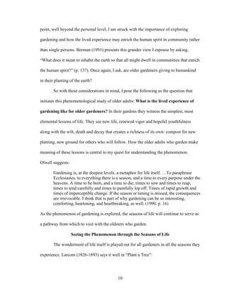 point, well beyond the personal level, I am struck with the importance of exploring 
gardening and how the lived experience may enrich the human spirit in community rather 
than single persons. Berman (1991) presents this grander view I espouse by asking, 
“What does it mean to inhabit the earth so that all might dwell in communities that enrich 
the human spirit?” (p. 137). Once again, I ask, are older gardeners giving to humankind 
in their planting of the earth? 
So with these considerations in mind, I pose the following as the question that 
initiates this phenomenological study of older adults: What is the lived experience of 
gardening like for older gardeners? In their gardens they witness the simplest, most 
elemental lessons of life. They see new life, renewed vigor and hopeful youthfulness 
along with the wilt, death and decay that creates a richness of its own: compost for new 
planting, new ground for others who will follow. How the older adults who garden make 
meaning of these lessons is central to my quest for understanding the phenomenon. 
Olwell suggests: 
Gardening is, at the deepest levels, a metaphor for life itself. …To paraphrase 
Ecclesiastes, to everything there is a season, and a time to every purpose under the 
heavens. A time to be born, and a time to die; times to sow and times to reap; 
times to tend carefully and times to painfully lop off. Times of rapid growth and 
times of imperceptible change. If the season or timing is missed, the consequences 
are irrevocable. I think that is part of why gardening can be so interesting, 
comforting, heartening, and heartbreaking, as well. (1990, p. 16) 
As the phenomenon of gardening is explored, the seasons of life will continue to serve as 
a pathway from which to visit with the oldsters who garden. 
Seeing the Phenomenon through the Seasons of Life 
The wonderment of life itself is played out for all gardeners in all the seasons they 
experience. Larcom (1826-1893) says it well in “Plant a Tree”: 
10 
 