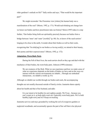 older gardener’s outlook on life?” Sally smiles and says, “That would be the important 
part!” 
We might reconsider “the Florentine view [where] the human body was a 
manifestation of the soul” (Moore, 1992, p. 171). Would such thinking not change how 
we honor our bodies and how practitioners take our history? Klein (1997) takes it a step 
further, “Our bodies bring forth our spirituality precisely because our bodies form a 
bridge between ‘inner’ and ‘outer’ [worlds]” (p. 80). So, to know of the seed-carriers’ 
longing to be close to the earth, I wonder about their bodies as well as their souls, 
recognizing that “In relat[ing] to our bodies as having soul[s], we attend to their beauty, 
their poetry and their expressiveness” (Moore, 1992, p. 172). 
Adaptation: Worn Body Parts 
During the Fall of their lives, the seed-carriers dwell as they age and deal with the 
mechanics of their bodies, the worn body parts. Johnson (1999) reiterates: 
We are creatures of the flesh. What we can experience and how we make sense of 
what we experience depends on the kinds of bodies we have and on the ways we 
interact with the various environments we inhabit....Through our embodied 
interactions...we inhabit a world. (p. 81) 
Although we inhabit our worlds through our bodies and souls, the accompanying 
thoughts are not usually discussed outside of family circles. Jeannetta shares openly 
about her health and that of her husband, and adds: 
It is our intent to be healthy [in our] eighties people. We’ll see…because you 
can’t count on it, as body parts wear out. Especially worn body parts. We’re both 
healthy [right now] and we’ll keep on trucking. 
Jeannetta survives and stays grounded by working the soil of overgrown gardens or 
neglected woodlands, and occasionally ignores the part of her self that is her physical 
218 
 