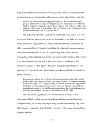 body. Her husband is in total remission following several rounds of chemotherapy. On 
the other hand, the seed-carriers also make tentative plans for when the body parts fail. 
We will put up with whatever happens to ourselves. We are not interested in 
going to a retirement life. So, we will probably have nurses come in or whatever 
needs to be done. It may not work but that is what we want to do....I just love this 
place and I don’t want to go anywhere. We have friends in one of those retirement 
places with extended care...it is just not for us. 
The seed-carriers develop a sense of freedom about how they wish to live. They 
act on what they learn about themselves and put that wisdom to use. In his later seasons, 
having experienced aging, Erikson, the noted developmental theorist, understands the 
elder experience differently. Instead of concluding that older adults experience despair, 
theorists re-interpret the task of later life as generativity, and a time of possible 
transcendence. Older adults desire to remain vital and involved with others. They wish to 
leave something of themselves. So it is with the seed-carriers, who adapt to their 
limitations to entrust to others a part of themselves through their gardening. It is, once 
again, part of “preparing the soil.” In an interview with London (2006), Abram helps us 
put this in context: 
For most oral cultures, the enveloping and sensuous Earth remains the dwelling 
place of both the living and the dead. The “body”human or otherwiseis not yet 
a mechanical object. It is a magical entity, the mind’s own sensuous aspect and at 
death the body’s decomposition into soil, worms, and dust can only signify the 
gradual reintegration of one’s elders and ancestors into the living landscape from 
which all, too, are born. (Abram, as cited in London, 2006, ¶ 41) 
The seed-carriers, as gardeners, are never far from an awareness of that 
reintegration. They have their compost pile and understand the concept of becoming 
living landscapes; yet, the body as a magical entity would not be something they would 
likely discuss. I suspect they do not feel old. In one study of the process of aging, Ethel, 
at age 84, explains: 
219 
 