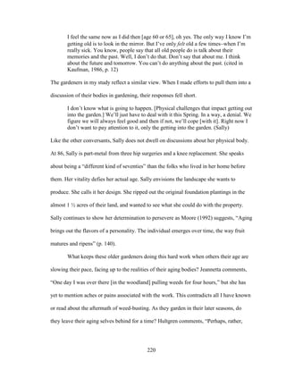 I feel the same now as I did then [age 60 or 65], oh yes. The only way I know I’m 
getting old is to look in the mirror. But I’ve only felt old a few timeswhen I’m 
really sick. You know, people say that all old people do is talk about their 
memories and the past. Well, I don’t do that. Don’t say that about me. I think 
about the future and tomorrow. You can’t do anything about the past. (cited in 
Kaufman, 1986, p. 12) 
The gardeners in my study reflect a similar view. When I made efforts to pull them into a 
discussion of their bodies in gardening, their responses fell short. 
I don’t know what is going to happen. [Physical challenges that impact getting out 
into the garden.] We’ll just have to deal with it this Spring. In a way, a denial. We 
figure we will always feel good and then if not, we’ll cope [with it]. Right now I 
don’t want to pay attention to it, only the getting into the garden. (Sally) 
Like the other conversants, Sally does not dwell on discussions about her physical body. 
At 86, Sally is part-metal from three hip surgeries and a knee replacement. She speaks 
about being a “different kind of seventies” than the folks who lived in her home before 
them. Her vitality defies her actual age. Sally envisions the landscape she wants to 
produce. She calls it her design. She ripped out the original foundation plantings in the 
almost 1 ½ acres of their land, and wanted to see what she could do with the property. 
Sally continues to show her determination to persevere as Moore (1992) suggests, “Aging 
brings out the flavors of a personality. The individual emerges over time, the way fruit 
matures and ripens” (p. 140). 
What keeps these older gardeners doing this hard work when others their age are 
slowing their pace, facing up to the realities of their aging bodies? Jeannetta comments, 
“One day I was over there [in the woodland] pulling weeds for four hours,” but she has 
yet to mention aches or pains associated with the work. This contradicts all I have known 
or read about the aftermath of weed-busting. As they garden in their later seasons, do 
they leave their aging selves behind for a time? Hultgren comments, “Perhaps, rather, 
220 
 