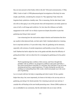 they are more present to their bodies while in the dirt” (Personal communication, 12 May 
2006). I look to Leder’s (1990) phenomenological investigations of the body for some 
insight, specifically, considering the concept of a “Dys-appearing” body where the 
forgotten body symbolizes a healthy state. This is reassuring. On the other hand, Leder 
also tells us that aging is one of the periods when self-interpretation can totally upend our 
sense of self, or self-image and worldview. So, how does this influence our bodily 
engagement in the world? Are we likely to persevere despite discomfort or pain that 
gardening may bring in later seasons? 
I am witnessing how the seed-carriers adapt to barriers and limitations that show 
upusually in their physical body, not their spirit. Sally’s husband admits he is learning 
how to step back and hire a 15-year-old to help. After all, gardening can be strenuous, 
especially with extremes of outside temperatures and humidity on top of the exercise 
itself. Barbara has had to adjust her time in the garden and talks about the difficulty of 
getting decent help. I ask Leo about how he is managing his gardening as he has gotten 
older. 
Well it [gardening] does combine a little exercise, and I have thought that 
probably with my stiffnessmy progressive stiffness in the joints and limbs, I 
have been slowed down somewhat. It’s still there, but I find that if I go out in the 
morning and just have a good experience, I’ll enjoy feeling the sun and even 
bending over and pulling those little weeds, which most people say is the worst 
part of gardening. 
Leo is in touch with how his body is responding and what it needs. He has a garden 
helper these days, but, more importantly, he listens to his body so he can stay active in 
gardening, just doing it for shorter periods. He is learning to prevent wear and tear. I 
consider this self-healing in the most health promoting sense. Abram (2006) explains we 
are so embedded in our community, that the individuals who are in tune with the 
221 
 