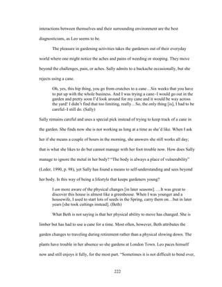 interactions between themselves and their surrounding environment are the best 
diagnosticians, as Leo seems to be. 
The pleasure in gardening activities takes the gardeners out of their everyday 
world where one might notice the aches and pains of weeding or stooping. They move 
beyond the challenges, pain, or aches. Sally admits to a backache occasionally, but she 
rejects using a cane. 
Oh, yes, this hip thing, you go from crutches to a cane…Six weeks that you have 
to put up with the whole business. And I was trying a caneI would go out in the 
garden and pretty soon I’d look around for my cane and it would be way across 
the yard! I didn’t find that too limiting, really…So, the only thing [is], I had to be 
carefulI still do. (Sally) 
Sally remains careful and uses a special pick instead of trying to keep track of a cane in 
the garden. She finds now she is not working as long at a time as she’d like. When I ask 
her if she means a couple of hours in the morning, she answers she still works all day; 
that is what she likes to do but cannot manage with her foot trouble now. How does Sally 
manage to ignore the metal in her body? “The body is always a place of vulnerability” 
(Leder, 1990, p. 98), yet Sally has found a means to self-understanding and sees beyond 
her body. Is this way of being a lifestyle that keeps gardeners young? 
I am more aware of the physical changes [in later seasons]. …It was great to 
discover this house is almost like a greenhouse. When I was younger and a 
housewife, I used to start lots of seeds in the Spring, carry them on…but in later 
years [she took cuttings instead]. (Beth) 
What Beth is not saying is that her physical ability to move has changed. She is 
limber but has had to use a cane for a time. Most often, however, Beth attributes the 
garden changes to traveling during retirement rather than a physical slowing down. The 
plants have trouble in her absence so she gardens at London Town. Leo paces himself 
now and still enjoys it fully, for the most part. “Sometimes it is not difficult to bend over, 
222 
 