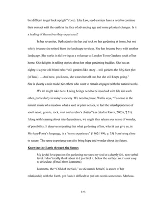 but difficult to get back upright” (Leo). Like Leo, seed-carriers have a need to continue 
their contact with the earth in the face of advancing age and some physical changes. Is it 
a healing of themselves they experience? 
In her seventies, Beth admits she has cut back on her gardening at home, but not 
solely because she retired from the landscape services. She has became busy with another 
landscape. She works in full swing as a volunteer at London Town Gardens south of her 
home. She delights in telling stories about her other gardening buddies. She has an 
eighty-six-year-old friend who “still gardens like crazy…still gardens the fifty-foot plot 
[of land]. …And now, you know, she wears herself out, but she still keeps going.” 
She is clearly a role model for others who want to remain engaged with the natural world. 
We all might take heed. Living beings need to be involved with life and each 
other, particularly in today’s society. We need to pause, Wallis says, “To sense in the 
natural music of a meadow what a seed or plant senses, to feel the interdependence of 
south wind, granite, rock, mist and a robin’s chatter” (as cited in Raver, 2005a, ¶ 21). 
Along with learning about interdependence, we might then relearn our sense of wonder, 
of possibility. It deserves repeating that what gardening offers, what it can give us, in 
Merleau-Ponty’s language, is a “sense experience” (1962/1996, p. 55) from being close 
to nature. The sense experience can also bring hope and wonder about the future. 
Knowing the Earth through the Senses 
My joyful love/passion for gardening nurtures my soul at a deeply felt, non-verbal 
level. I don’t really think about it–I just feel it, below the surface, so it’s not easy 
to articulate. (Email from Jeannetta) 
Jeannetta, the “Child of the Soil,” as she names herself, is aware of her 
relationship with the Earth, yet finds it difficult to put into words sometimes. Merleau- 
223 
 