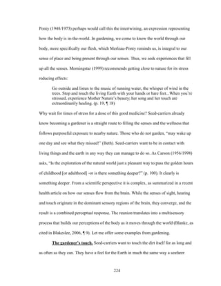 Ponty (1948/1973) perhaps would call this the intertwining, an expression representing 
how the body is in-the-world. In gardening, we come to know the world through our 
body, more specifically our flesh, which Merleau-Ponty reminds us, is integral to our 
sense of place and being present through our senses. Thus, we seek experiences that fill 
up all the senses. Morningstar (1999) recommends getting close to nature for its stress 
reducing effects: 
Go outside and listen to the music of running water, the whisper of wind in the 
trees. Stop and touch the living Earth with your hands or bare feet...When you’re 
stressed, experience Mother Nature’s beauty; her song and her touch are 
extraordinarily healing. (p. 19, ¶ 18) 
Why wait for times of stress for a dose of this good medicine? Seed-carriers already 
know becoming a gardener is a straight route to filling the senses and the wellness that 
follows purposeful exposure to nearby nature. Those who do not garden, “may wake up 
one day and see what they missed!” (Beth). Seed-carriers want to be in contact with 
living things and the earth in any way they can manage to do so. As Carson (1956/1998) 
asks, “Is the exploration of the natural world just a pleasant way to pass the golden hours 
of childhood [or adulthood] -or is there something deeper?” (p. 100). It clearly is 
something deeper. From a scientific perspective it is complex, as summarized in a recent 
health article on how our senses flow from the brain. While the senses of sight, hearing 
and touch originate in the dominant sensory regions of the brain, they converge, and the 
result is a combined perceptual response. The reunion translates into a multisensory 
process that builds our perceptions of the body as it moves through the world (Blanke, as 
cited in Blakeslee, 2006, ¶ 9). Let me offer some examples from gardening. 
The gardener’s touch. Seed-carriers want to touch the dirt itself for as long and 
as often as they can. They have a feel for the Earth in much the same way a seafarer 
224 
 