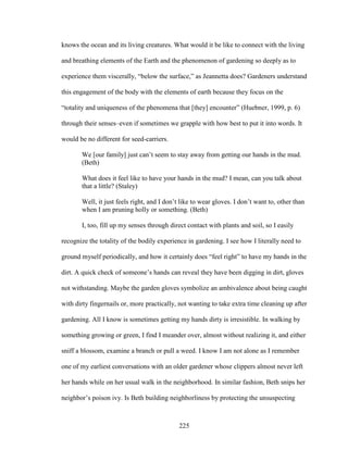 knows the ocean and its living creatures. What would it be like to connect with the living 
and breathing elements of the Earth and the phenomenon of gardening so deeply as to 
experience them viscerally, “below the surface,” as Jeannetta does? Gardeners understand 
this engagement of the body with the elements of earth because they focus on the 
“totality and uniqueness of the phenomena that [they] encounter” (Huebner, 1999, p. 6) 
through their senses–even if sometimes we grapple with how best to put it into words. It 
would be no different for seed-carriers. 
We [our family] just can’t seem to stay away from getting our hands in the mud. 
(Beth) 
What does it feel like to have your hands in the mud? I mean, can you talk about 
that a little? (Staley) 
Well, it just feels right, and I don’t like to wear gloves. I don’t want to, other than 
when I am pruning holly or something. (Beth) 
I, too, fill up my senses through direct contact with plants and soil, so I easily 
recognize the totality of the bodily experience in gardening. I see how I literally need to 
ground myself periodically, and how it certainly does “feel right” to have my hands in the 
dirt. A quick check of someone’s hands can reveal they have been digging in dirt, gloves 
not withstanding. Maybe the garden gloves symbolize an ambivalence about being caught 
with dirty fingernails or, more practically, not wanting to take extra time cleaning up after 
gardening. All I know is sometimes getting my hands dirty is irresistible. In walking by 
something growing or green, I find I meander over, almost without realizing it, and either 
sniff a blossom, examine a branch or pull a weed. I know I am not alone as I remember 
one of my earliest conversations with an older gardener whose clippers almost never left 
her hands while on her usual walk in the neighborhood. In similar fashion, Beth snips her 
neighbor’s poison ivy. Is Beth building neighborliness by protecting the unsuspecting 
225 
 