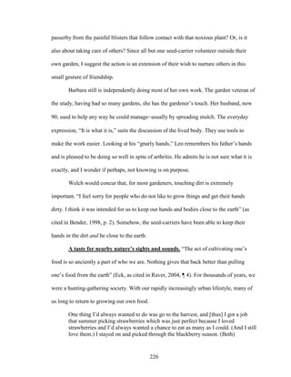 passerby from the painful blisters that follow contact with that noxious plant? Or, is it 
also about taking care of others? Since all but one seed-carrier volunteer outside their 
own garden, I suggest the action is an extension of their wish to nurture others in this 
small gesture of friendship. 
Barbara still is independently doing most of her own work. The garden veteran of 
the study, having had so many gardens, she has the gardener’s touch. Her husband, now 
90, used to help any way he could manageusually by spreading mulch. The everyday 
expression, “It is what it is,” suits the discussion of the lived body. They use tools to 
make the work easier. Looking at his “gnarly hands,” Leo remembers his father’s hands 
and is pleased to be doing so well in spite of arthritis. He admits he is not sure what it is 
exactly, and I wonder if perhaps, not knowing is on purpose. 
Welch would concur that, for most gardeners, touching dirt is extremely 
important. “I feel sorry for people who do not like to grow things and get their hands 
dirty. I think it was intended for us to keep our hands and bodies close to the earth” (as 
cited in Bender, 1998, p. 2). Somehow, the seed-carriers have been able to keep their 
hands in the dirt and be close to the earth. 
A taste for nearby nature’s sights and sounds. “The act of cultivating one’s 
food is so anciently a part of who we are. Nothing gives that back better than pulling 
one’s food from the earth” (Eck, as cited in Raver, 2004, ¶ 4). For thousands of years, we 
were a hunting-gathering society. With our rapidly increasingly urban lifestyle, many of 
us long to return to growing our own food. 
One thing I’d always wanted to do was go to the harvest, and [thus] I got a job 
that summer picking strawberries which was just perfect because I loved 
strawberries and I’d always wanted a chance to eat as many as I could. (And I still 
love them.) I stayed on and picked through the blackberry season. (Beth) 
226 
 