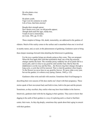 He who plants a tree 
Plants a hope. 
He plants youth; 
Vigor won for centuries in sooth 
Life of time, that hints eternity! 
Boughs their strength uprear: 
New shoots every year, on old growths appear; 
Though shalt teach the ages, sturdy tree, 
Youth of soul is immortality. 
(in Cook, 1981, pp. 81-82) 
These simplest of things–life, death, immortality, are addressed in the gardens of 
oldsters. Much of this reality comes to the surface and is unearthed when one is involved 
in nearby nature, and, as such, in this phenomenon of gardening. Gardeners seem to bring 
these deeper meanings forward when detailing the bittersweet in gardening. 
For the joys a garden brings are already going as they come. They are poignant. 
When the first apple falls with that tremendous thud, one of the big seasonal 
changes startles the heart. The swanlike peony suddenly lets all its petals fall in a 
snowy pile, and it is time to say good-by until another June. But by then the 
delphinium is on the way and the lilies…the flowers ring their changes through a 
long cycle, a cycle that will be renewed. That is what the gardener often forgets. 
To the flowers we never have to say good-by forever. We grow older every year, 
but not the garden; it is reborn every spring. (Sarton, 1968, p. 125) 
Gardeners often write and talk with emotion. Sometimes their lived language in 
describing their own seasons of life does startle one’s heart with their poignancy. These 
stories speak of their movement back and forth in time, both in the past and the present. 
Sometimes, as they recollect, they realize what may have been hidden in the furrows. 
Intuitively, gardeners deal with this by digging in their gardens. They seem to know that 
digging in the earth of their gardens is a way of exploring and is a ritual to find their 
center, their roots. As they dig deeply, sometimes they speak about their aging in concert 
with their gardens. 
11 
 