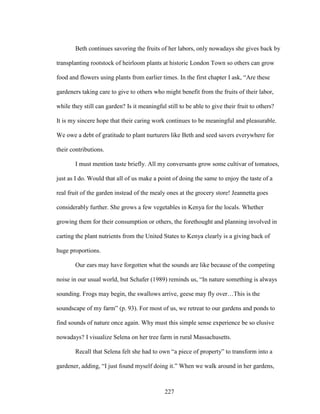 Beth continues savoring the fruits of her labors, only nowadays she gives back by 
transplanting rootstock of heirloom plants at historic London Town so others can grow 
food and flowers using plants from earlier times. In the first chapter I ask, “Are these 
gardeners taking care to give to others who might benefit from the fruits of their labor, 
while they still can garden? Is it meaningful still to be able to give their fruit to others? 
It is my sincere hope that their caring work continues to be meaningful and pleasurable. 
We owe a debt of gratitude to plant nurturers like Beth and seed savers everywhere for 
their contributions. 
I must mention taste briefly. All my conversants grow some cultivar of tomatoes, 
just as I do. Would that all of us make a point of doing the same to enjoy the taste of a 
real fruit of the garden instead of the mealy ones at the grocery store! Jeannetta goes 
considerably further. She grows a few vegetables in Kenya for the locals. Whether 
growing them for their consumption or others, the forethought and planning involved in 
carting the plant nutrients from the United States to Kenya clearly is a giving back of 
huge proportions. 
Our ears may have forgotten what the sounds are like because of the competing 
noise in our usual world, but Schafer (1989) reminds us, “In nature something is always 
sounding. Frogs may begin, the swallows arrive, geese may fly over…This is the 
soundscape of my farm” (p. 93). For most of us, we retreat to our gardens and ponds to 
find sounds of nature once again. Why must this simple sense experience be so elusive 
nowadays? I visualize Selena on her tree farm in rural Massachusetts. 
Recall that Selena felt she had to own “a piece of property” to transform into a 
gardener, adding, “I just found myself doing it.” When we walk around in her gardens, 
227 
 