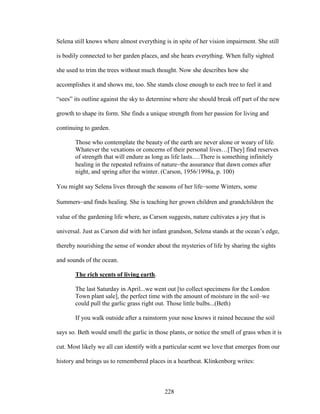 Selena still knows where almost everything is in spite of her vision impairment. She still 
is bodily connected to her garden places, and she hears everything. When fully sighted 
she used to trim the trees without much thought. Now she describes how she 
accomplishes it and shows me, too. She stands close enough to each tree to feel it and 
“sees” its outline against the sky to determine where she should break off part of the new 
growth to shape its form. She finds a unique strength from her passion for living and 
continuing to garden. 
Those who contemplate the beauty of the earth are never alone or weary of life. 
Whatever the vexations or concerns of their personal lives…[They] find reserves 
of strength that will endure as long as life lasts.…There is something infinitely 
healing in the repeated refrains of naturethe assurance that dawn comes after 
night, and spring after the winter. (Carson, 1956/1998a, p. 100) 
You might say Selena lives through the seasons of her lifesome Winters, some 
Summersand finds healing. She is teaching her grown children and grandchildren the 
value of the gardening life where, as Carson suggests, nature cultivates a joy that is 
universal. Just as Carson did with her infant grandson, Selena stands at the ocean’s edge, 
thereby nourishing the sense of wonder about the mysteries of life by sharing the sights 
and sounds of the ocean. 
The rich scents of living earth. 
The last Saturday in April...we went out [to collect specimens for the London 
Town plant sale], the perfect time with the amount of moisture in the soil–we 
could pull the garlic grass right out. Those little bulbs...(Beth) 
If you walk outside after a rainstorm your nose knows it rained because the soil 
says so. Beth would smell the garlic in those plants, or notice the smell of grass when it is 
cut. Most likely we all can identify with a particular scent we love that emerges from our 
history and brings us to remembered places in a heartbeat. Klinkenborg writes: 
228 
 