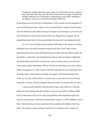 I forget how complex that farm scent is when I’ve been in the city for a couple of 
days. But when I get home, just after dark, it hits me all over again. I stand in the 
twilight, looking out over the pasture, wondering how such smellsblending in 
the night aircan seem so vital and welcoming. (2004, ¶ 6) 
In describing the scent of the farm, Klinkenborg vividly reminds us of the importance of 
scent in anchoring our sense of place. At my extended family’s summer home the lilacs 
were late bloomers in the northern climate of Canada. If you are lucky, in your room you 
will find freshly cut lilac blooms from the side yard. The perfume is magical. Did all 
grandmothers plant lilacs for their grandchildren like mine did? I am delighted she did. 
As we sit out on the deck near her gardens and breathe in the summer air, Selena 
remembers when she and her husband worked the tree farm. Now-a-days, Selena 
experiences the trees by touch and by their distinctive pine scent more than by sight. She 
exemplifies a seed-carrier with awakened senses that are fully developed. Enlightened, 
she and the other seed-carriers, can teach new ways of seeing to those of us who have 
“unconscious eye[s]” (Rosenblatt, 1998, p. 92) from not attending to our senses. Abram 
(2006) encourages us to “wake ourselves from the long delusion of our detachment from 
the bodily earth, to find ourselves included, once again, in the breathing body of this 
world” (p. 12). One could say there is so much more to sense and see out in the living 
world than we realize. We have forgotten about our senses. Or, at least some of us have. 
A special master gardener friend describes simple, sense-filled joys of having 
hands and tools working in the dirt. Goldberry writes an essay about “holding a dibble 
stick [to make holes in the soil for seed], having Perlite under fingernails and the soft 
warm air of greenhouses” (Personal communication, August 15, 1997). Goldberry misses 
those volunteering days of sense experiences that accompany the delights of growing 
plants. The culture of master gardeners requires one to volunteer in the company of 
229 
 