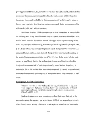 growing plants and friends, but, in reality, it is to enjoy the sights, sounds, and smells that 
accompany the sensuous experience of touching the Earth. Abram (2006) relates how 
humans are “corporeally embedded in the sensuous cosmos” (p. 6). In nearby nature or 
far away, we experience lived time that contracts or expands during an experience of the 
visible or invisible body with the elements. 
In addition, Huebner (1999) suggests some of these interactions, as manifested in 
our touching other living, natural elements, help us capture the wonder and adopt a more 
holistic stance about the world in the present. Heidegger would say this is being-in-the 
world. To participate in life this way, human beings “reach beyond self” (Hultgren, 1994, 
p. 25). In describing ways of responding to such a call, Hultgren (1994) writes that “An 
analysis of human existence must start with Being-in-the-world. True understanding is 
the result of human engagement in the world” (p. 25). How do the senses help the seed-carriers 
to cope? I note that, for the seed-carriers, their purposeful actions related to 
being-in-the-sensuous world of gardening and nearby nature become the pathway to 
meaningful life for the seed-carriers, who cannot not garden. In coming to appreciate the 
sense experiences of their gardening way of being-in-the world, they have much to teach 
others. 
Developing A “Sense Consciousness” 
When we can listen to what the birds have to say, what nature has to say, and 
when we perceive the beauty of nature, then we are completing the circle and 
returning this physical world to its source through our own consciousness. 
(Kingsley, 2006, p. 30) 
Seed-carriers develop a sense consciousness about their opus, their role in the 
surrounding world. For gardener and writer Sarton (1973), it is a personal goal to touch 
others through nature writing, “discovered by a few people with all the excitement of a 
230 
 