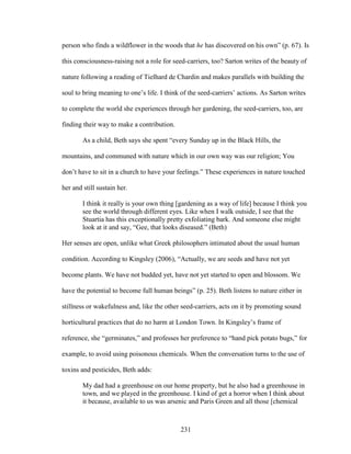 person who finds a wildflower in the woods that he has discovered on his own” (p. 67). Is 
this consciousness-raising not a role for seed-carriers, too? Sarton writes of the beauty of 
nature following a reading of Tielhard de Chardin and makes parallels with building the 
soul to bring meaning to one’s life. I think of the seed-carriers’ actions. As Sarton writes 
to complete the world she experiences through her gardening, the seed-carriers, too, are 
finding their way to make a contribution. 
As a child, Beth says she spent “every Sunday up in the Black Hills, the 
mountains, and communed with nature which in our own way was our religion; You 
don’t have to sit in a church to have your feelings.” These experiences in nature touched 
her and still sustain her. 
I think it really is your own thing [gardening as a way of life] because I think you 
see the world through different eyes. Like when I walk outside, I see that the 
Stuartia has this exceptionally pretty exfoliating bark. And someone else might 
look at it and say, “Gee, that looks diseased.” (Beth) 
Her senses are open, unlike what Greek philosophers intimated about the usual human 
condition. According to Kingsley (2006), “Actually, we are seeds and have not yet 
become plants. We have not budded yet, have not yet started to open and blossom. We 
have the potential to become full human beings” (p. 25). Beth listens to nature either in 
stillness or wakefulness and, like the other seed-carriers, acts on it by promoting sound 
horticultural practices that do no harm at London Town. In Kingsley’s frame of 
reference, she “germinates,” and professes her preference to “hand pick potato bugs,” for 
example, to avoid using poisonous chemicals. When the conversation turns to the use of 
toxins and pesticides, Beth adds: 
My dad had a greenhouse on our home property, but he also had a greenhouse in 
town, and we played in the greenhouse. I kind of get a horror when I think about 
it because, available to us was arsenic and Paris Green and all those [chemical 
231 
 