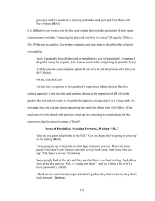 poisons], and we would mix them up and make mud pies and frost them with 
Paris Green. (Beth) 
It is difficult to envision a role for the seed-carrier that includes pesticides if their sense 
consciousness includes “returning the physical world to its source” (Kingsley, 2006, p. 
30). While not an activist, Leo prefers organics and stays true to the principles of good 
stewardship: 
Well, I gradually have diminished or curtailed my use [of pesticides]. I suppose I 
do prefer using the organic, I do. I do as much with composting as possible. (Leo) 
And do you use your compost, spread it out, or is it just the process of it that you 
do? (Staley) 
Oh no, I use it. (Leo) 
I relate Leo’s response to the gardener’s experience where choices like this 
surface regularly. I see that the seed-carriers choose to be respectful of all life in the 
garden, the soil and the rocks in the paths throughout, recognizing it is a living earth. As 
stewards, they are vigilant about preserving the earth for others who will follow. If the 
seed-carriers look ahead with promise, what are we curtailing to sustain hope for the 
tomorrows that lie ahead in terms of Earth? 
Seeds of Possibility: “Looking Forward...Waiting ‘Til...” 
Why do you plant tulip bulbs in the Fall? ’Cuz you hope they’re going to come up 
in the Spring (Beth). 
I was going to say it depends on what type of person you are. There are some 
people who don’t look forward and who always look back. And some who just 
say, “Oh, there’s no use.” (Barbara) 
Some people look at the sky and they see that there is a cloud coming. And others 
look at the sky and say “Oh, it’s sunny out there.” And so, I think a lot of it’s a 
basic personality. (Beth) 
I think so too, and a lot of people who don’t garden, they don’t want to, they don’t 
look forward. (Barbara) 
232 
 