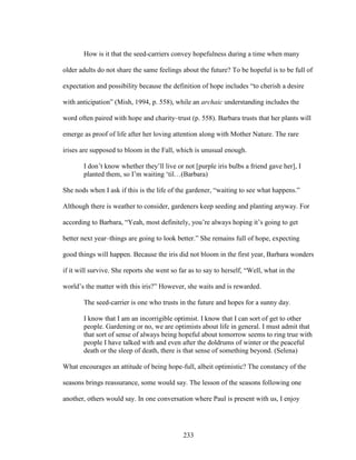 How is it that the seed-carriers convey hopefulness during a time when many 
older adults do not share the same feelings about the future? To be hopeful is to be full of 
expectation and possibility because the definition of hope includes “to cherish a desire 
with anticipation” (Mish, 1994, p. 558), while an archaic understanding includes the 
word often paired with hope and charity–trust (p. 558). Barbara trusts that her plants will 
emerge as proof of life after her loving attention along with Mother Nature. The rare 
irises are supposed to bloom in the Fall, which is unusual enough. 
I don’t know whether they’ll live or not [purple iris bulbs a friend gave her], I 
planted them, so I’m waiting ‘til…(Barbara) 
She nods when I ask if this is the life of the gardener, “waiting to see what happens.” 
Although there is weather to consider, gardeners keep seeding and planting anyway. For 
according to Barbara, “Yeah, most definitely, you’re always hoping it’s going to get 
better next year–things are going to look better.” She remains full of hope, expecting 
good things will happen. Because the iris did not bloom in the first year, Barbara wonders 
if it will survive. She reports she went so far as to say to herself, “Well, what in the 
world’s the matter with this iris?” However, she waits and is rewarded. 
The seed-carrier is one who trusts in the future and hopes for a sunny day. 
I know that I am an incorrigible optimist. I know that I can sort of get to other 
people. Gardening or no, we are optimists about life in general. I must admit that 
that sort of sense of always being hopeful about tomorrow seems to ring true with 
people I have talked with and even after the doldrums of winter or the peaceful 
death or the sleep of death, there is that sense of something beyond. (Selena) 
What encourages an attitude of being hope-full, albeit optimistic? The constancy of the 
seasons brings reassurance, some would say. The lesson of the seasons following one 
another, others would say. In one conversation where Paul is present with us, I enjoy 
233 
 