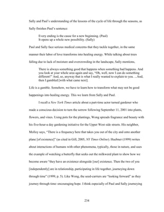 Sally and Paul’s understanding of the lessons of the cycle of life through the seasons, as 
Sally finishes Paul’s sentence: 
Every ending is the cause for a new beginning. (Paul) 
It opens up a whole new possibility. (Sally) 
Paul and Sally face serious medical concerns that they tackle together, in the same 
manner their labor of love transforms into healing energy. While talking about trees 
falling due to lack of moisture and overcrowding in the landscape, Sally mentions, 
There is always something good that happens when something bad happens. And 
you look at your whole area again and say, “Oh, well, now I can do something 
different!” And, so, anyway that is what I really wanted to explain to you. ...And, 
then I gambled [with what came next]. 
Life is a gamble. Somehow, we have to learn how to transform what may not be good 
happenings into healing energy. This we learn from Sally and Paul. 
I recall a New York Times article about a part-time actor turned gardener who 
made a conscious decision to turn the sorrow following September 11, 2001 into plants, 
flowers, and vines. Using pots for the plantings, Wong spreads fragrance and beauty with 
his five-hour-a day gardening initiative for the Upper West side streets. His neighbor, 
Molloy says, “There is a frequency here that takes you out of the city and onto another 
plane [of existence]” (as cited in Gill, 2005, NY Times Online). Huebner (1999) writes 
about interactions of humans with other phenomena, typically, those in nature, and uses 
the example of watching a butterfly that seeks out the milkweed plant to show how we 
become aware “they have an existence alongside [our] existence. Then the two of you 
[independently] are in relationship, participating in life together, journeying down 
through time” (1999, p. 5). Like Wong, the seed-carriers are “looking forward” as they 
journey through time–encouraging hope. I think especially of Paul and Sally journeying 
234 
 