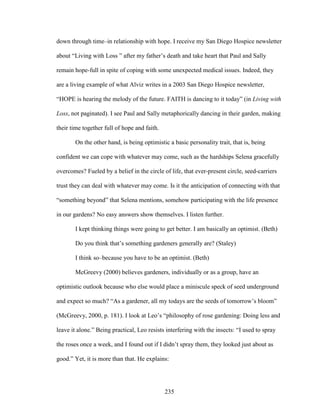 down through time–in relationship with hope. I receive my San Diego Hospice newsletter 
about “Living with Loss ” after my father’s death and take heart that Paul and Sally 
remain hope-full in spite of coping with some unexpected medical issues. Indeed, they 
are a living example of what Alviz writes in a 2003 San Diego Hospice newsletter, 
“HOPE is hearing the melody of the future. FAITH is dancing to it today” (in Living with 
Loss, not paginated). I see Paul and Sally metaphorically dancing in their garden, making 
their time together full of hope and faith. 
On the other hand, is being optimistic a basic personality trait, that is, being 
confident we can cope with whatever may come, such as the hardships Selena gracefully 
overcomes? Fueled by a belief in the circle of life, that ever-present circle, seed-carriers 
trust they can deal with whatever may come. Is it the anticipation of connecting with that 
“something beyond” that Selena mentions, somehow participating with the life presence 
in our gardens? No easy answers show themselves. I listen further. 
I kept thinking things were going to get better. I am basically an optimist. (Beth) 
Do you think that’s something gardeners generally are? (Staley) 
I think so–because you have to be an optimist. (Beth) 
McGreevy (2000) believes gardeners, individually or as a group, have an 
optimistic outlook because who else would place a miniscule speck of seed underground 
and expect so much? “As a gardener, all my todays are the seeds of tomorrow’s bloom” 
(McGreevy, 2000, p. 181). I look at Leo’s “philosophy of rose gardening: Doing less and 
leave it alone.” Being practical, Leo resists interfering with the insects: “I used to spray 
the roses once a week, and I found out if I didn’t spray them, they looked just about as 
good.” Yet, it is more than that. He explains: 
235 
 