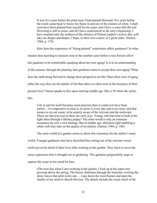 It was five years before the plum trees I had planted flowered, five years before 
the oriole came back to weave his flame in and out of the clusters of white. I shall 
soon have been planted here myself for ten years, and I have a sense that the real 
flowering is still to come, and all I have experienced so far only a beginning. I 
have touched only the surfaces of the silences of Nelson [author’s town]; they will 
take me deeper and deeper, I hope, to their own source, as I grow older. (Sarton, 
1968, p. 179) 
How does the experience of “being planted” somewhere affect gardeners? In what 
manner does learning to measure time in the number years before a tree flowers allow 
this gardener to be comfortable speaking about her own aging? Is it in an understanding 
of the seasons–through the planting–that gardeners learn to accept their own aging? What 
does the earth bring forward to change their perspective on life? Does their view of aging 
affect the way they see the details of life that others so often miss in the busyness of their 
present lives? Sarton speaks to this upon entering middle age. She is 50 when she writes 
this: 
Life in and for itself becomes more precious than it could ever have been 
earlier…it is imperative to taste it, to savor it, every day and every hour, and that 
means to cut out waste, to be acutely aware of the relevant and the irrelevant. 
There are late joys just as there are early joys. Young, who has time to look at the 
light shine through a Shirley poppy? The outer world is only an immense 
resonance for one’s own feelings. But in middle age, afternoon light marbling a 
white wall may take on the quality of revelation. (Sarton, 1968, p. 180) 
The outer world of a garden seems to allow this resonance for the author’s inner 
world. Younger gardeners also have described this sorting out of the relevant versus 
irrelevant in the detail of their lives after working in the garden. They learn to savor the 
sense experience that is brought out in gardening. This gardener purposefully stops to 
capture the scene in her mind for later. 
(The next day when I am) working in the garden, I look up at the aspen tree 
growing above the spring. The breeze shimmies through the branches, twirling the 
shiny leaves that glint in the sun. …I put down the weed bucket and open the 
shutter of my mind to absorb this tree. The details include the sweet smell of the 
12 
 