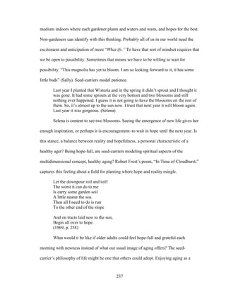 medium indoors where each gardener plants and waters and waits, and hopes for the best. 
Non-gardeners can identify with this thinking. Probably all of us in our world need the 
excitement and anticipation of more “What ifs.” To have that sort of mindset requires that 
we be open to possibility. Sometimes that means we have to be willing to wait for 
possibility. “This magnolia has yet to bloom. I am so looking forward to it, it has some 
little buds” (Sally). Seed-carriers model patience. 
Last year I planted that Wisteria and in the spring it didn’t sprout and I thought it 
was gone. It had some sprouts at the very bottom and two blossoms and still 
nothing ever happened. I guess it is not going to have the blossoms on the rest of 
them. So, it’s almost up to the sun now. I trust that next year it will bloom again. 
Last year it was gorgeous. (Selena) 
Selena is content to see two blossoms. Seeing the emergence of new life gives her 
enough inspiration, or perhaps it is encouragement–to wait in hope until the next year. Is 
this stance, a balance between reality and hopefulness, a personal characteristic of a 
healthy ager? Being hope-full, are seed-carriers modeling spiritual aspects of the 
multidimensional concept, healthy aging? Robert Frost’s poem, “In Time of Cloudburst,” 
captures this feeling about a field for planting where hope and reality mingle. 
Let the downpour roil and toil! 
The worst it can do to me 
Is carry some garden soil 
A little nearer the sea. 
Then all I need to do is run 
To the other end of the slope 
And on tracts laid new to the sun, 
Begin all over to hope. 
(1969, p. 258) 
What would it be like if older adults could feel hope-full and grateful each 
morning with newness instead of what our usual image of aging offers? The seed-carrier’s 
philosophy of life might be one that others could adopt. Enjoying aging as a 
237 
 