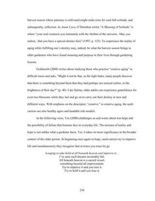 harvest season where patience is cultivated might make time for soul-full solitude, and 
subsequently, reflection. In Anam Cara, O’Donohue writes “A Blessing of Solitude” is 
where “your soul connects you intimately with the rhythm of the universe...May you 
realize...that you have a special destiny here” (1997, p. 125). To experience the reality of 
aging while fulfilling one’s destiny may, indeed, be what the harvest season brings to 
older gardeners who have found meaning and purpose in their lives through gardening 
lessons. 
Goldsmith (2004) writes about studying those who practice “creative aging” in 
difficult times and asks, “Might it not be that, as the light fades, many people discover 
that there is something beyond them that they had perhaps not noticed earlier, in the 
brightness of their day?” (p. 40). Like Selena, older adults can experience gratefulness for 
even two blossoms while they last and go on to carry out their destiny in new and 
different ways. With emphasis on the descriptor, “creative,” in creative aging, the seed-carriers 
are also healthy agers and laudable role models. 
In the following verse, Tzu (2000) challenges us and warns about lost hope and 
the possibility of failure that humans face in everyday life. The mixture of reality and 
hope is not unlike what a gardener faces. Yet, it takes on more significance in the broader 
context of the older person. In beginning once again to hope, seed-carriers try to improve 
life and simultaneously they recognize that at times you must let go. 
Longing to take hold of all beneath heaven and improve it… 
I’ve seen such dreams invariably fail. 
All beneath heaven is a sacred vessel, 
something beyond all improvement. 
Try to improve it and you ruin it. 
Try to hold it and you lose it. 
238 
 