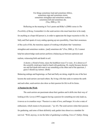 For things sometimes lead and sometimes follow, 
sometimes sign and sometimes storm, 
sometimes strengthen and sometimes weaken, 
sometimes kill and sometimes die. 
(Tzu, 2000, p. 32) 
Reflecting on the meaning in Tzu’s poem and Rilke’s (2000) verses in The 
Possibility of Being, I remember it is the seed-carriers who must learn how to be ready 
for anything as a hope-full person is, in order to appreciate the larger mysteries in life. As 
Sally and Paul speak of every ending opening up new possibility, I hear their awareness 
of the cycle of life, the transitory aspects of working with plants that “sometimes 
strengthen and sometimes weaken...[and] sometimes die” (Tzu, 2000, p. 32). I cannot 
help but acknowledge seed-carriers perform a balancing act between optimism and 
realism, witnessing birth and death in soil. 
A doctor, a friend of mine, raises the healthiest roses I’ve seen...It is almost as if 
the scientific mind goes hand in hand with gardening. Or, maybe because doctors 
see and feel death and want to see something at the other end of the spectrum, I 
guess I should say nurture. (Beth) 
Balancing endings and beginnings, as Paul and Sally are doing, might be one of the best 
lessons the seed-carriers can teach others. By living a life that seeks to nurture the earth 
and each other, seed-carriers also show us their passion for life in all its forms. 
A Passion for the Work 
The seed-carriers are passionate about their gardens and it drifts into their way of 
looking at life. Levoy (1997) suggests having a passion for something not only leads us, 
it moves us in countless ways: “Passion is a state of love, and hunger. It is also a state of 
enthusiasm, which means to be possessed...” (p. 65). The seed-carriers relate their passion 
for gardening, and some of them definitely seek garden time almost as a mandate for 
survival. “Well, anyway, to me the labor of gardening is nothing, I love it” (Sally). Doing 
239 
 