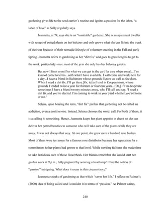 gardening gives life to the seed carrier’s routine and ignites a passion for the labor, “a 
labor of love” as Sally regularly says. 
Jeannetta, at 74, says she is an “insatiable” gardener. She is an apartment dweller 
with scores of potted plants on her balcony and only grows what she can fit into the trunk 
of their car because of their nomadic lifestyle of volunteer teaching in the Fall and early 
Spring. Jeannetta refers to gardening as her “dirt fix” and goes to great lengths to get to 
the work, particularly since most of the year she only has her balcony garden. 
But now I limit myself to what we can get in the car [for care when away]...I’ve 
kind of come to terms...with what I have available. I will come and work here for 
a day...I have a friend in Baltimore whose grounds I know as well as she does. 
When I need a dirt fix, I’ll go there.[Or, to] a friend in Cooperstown, whose 
grounds I tended twice a year for thirteen or fourteen years...[Or,] if I’m desperate 
sometimes I have a friend twenty minutes away, who I’ll call and say, ‘I need a 
dirt fix and you’re elected. I’m coming to work in your yard whether you’re home 
or not.’ 
Selena, upon hearing the term, “dirt fix” prefers that gardening not be called an 
addiction, even a positive one. Instead, Selena chooses the word: call. For both of them, it 
is a calling to something. Hence, Jeannetta keeps her plant appetite in check so she can 
deliver her potted beauties to someone who will take care of the plants while they are 
away. It was not always that way. At one point, she grew over a hundred rose bushes. 
Most of them were test roses for a famous rose distributor because her reputation for a 
commitment to her plants had grown to that level. While working fulltime she made time 
to take fastidious care of those flowerbeds. Her friends remember she would start her 
garden work at 9 p.m., fully prepared by wearing a headlamp! I find the notion of 
“passion” intriguing. What does it mean in this circumstance? 
Jeannetta speaks of gardening as that which “saves her life.” I reflect on Palmer’s 
(2000) idea of being called and I consider it in terms of “passion.” As Palmer writes, 
240 
 