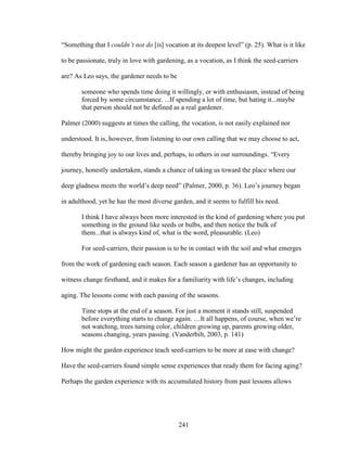 “Something that I couldn’t not do [is] vocation at its deepest level” (p. 25). What is it like 
to be passionate, truly in love with gardening, as a vocation, as I think the seed-carriers 
are? As Leo says, the gardener needs to be 
someone who spends time doing it willingly, or with enthusiasm, instead of being 
forced by some circumstance. ...If spending a lot of time, but hating it...maybe 
that person should not be defined as a real gardener. 
Palmer (2000) suggests at times the calling, the vocation, is not easily explained nor 
understood. It is, however, from listening to our own calling that we may choose to act, 
thereby bringing joy to our lives and, perhaps, to others in our surroundings. “Every 
journey, honestly undertaken, stands a chance of taking us toward the place where our 
deep gladness meets the world’s deep need” (Palmer, 2000, p. 36). Leo’s journey began 
in adulthood, yet he has the most diverse garden, and it seems to fulfill his need. 
I think I have always been more interested in the kind of gardening where you put 
something in the ground like seeds or bulbs, and then notice the bulk of 
them...that is always kind of, what is the word, pleasurable. (Leo) 
For seed-carriers, their passion is to be in contact with the soil and what emerges 
from the work of gardening each season. Each season a gardener has an opportunity to 
witness change firsthand, and it makes for a familiarity with life’s changes, including 
aging. The lessons come with each passing of the seasons. 
Time stops at the end of a season. For just a moment it stands still, suspended 
before everything starts to change again. …It all happens, of course, when we’re 
not watching, trees turning color, children growing up, parents growing older, 
seasons changing, years passing. (Vanderbilt, 2003, p. 141) 
How might the garden experience teach seed-carriers to be more at ease with change? 
Have the seed-carriers found simple sense experiences that ready them for facing aging? 
Perhaps the garden experience with its accumulated history from past lessons allows 
241 
 