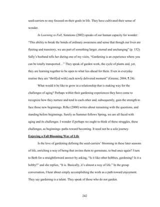 seed-carriers to stay focused on their goals in life. They have cultivated their sense of 
wonder. 
In Learning to Fall, Simmons (2002) speaks of our human capacity for wonder: 
“This ability to break the bonds of ordinary awareness and sense that though our lives are 
fleeting and transitory, we are part of something larger, eternal and unchanging” (p. 152). 
Sally’s husband tells her during one of my visits, “Gardening is an experience where you 
can be totally transported…” They speak of garden work, the cycle of plants and, yet, 
they are learning together to be open to what lies ahead for them. Even in everyday 
routine they are “thrill[ed with] each newly delivered moment” (Greene, 2004, ¶ 24). 
What would it be like to grow in a relationship that is making way for the 
challenges of aging? Perhaps within their gardening experiences they have come to 
recognize how they nurture and tend to each other and, subsequently, gain the strength to 
face those new beginnings. Rilke (2000) writes about remaining with the questions, and 
standing before beginnings. Surely as Summer follows Spring, we are all faced with 
aging and its challenges. I wonder if perhaps we ought to think of these struggles, these 
challenges, as beginnings–paths toward becoming. It need not be a solo journey. 
Enjoying a Fall Blooming Way of Life 
Is the love of gardening defining the seed-carriers’ blooming in these later seasons 
of life, enriching a way of being that invites them to germinate, to bud once again? I turn 
to Beth for a straightforward answer by asking, “Is it like other hobbies, gardening? Is it a 
hobby?” and she replies, “It is. Basically, it’s almost a way of life.” In the group 
conversation, I hear about simply accomplishing the work as a path toward enjoyment. 
They say gardening is a talent. They speak of those who do not garden. 
242 
 
