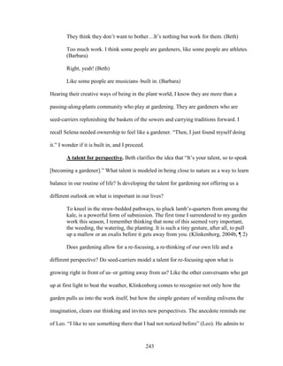 They think they don’t want to bother…It’s nothing but work for them. (Beth) 
Too much work. I think some people are gardeners, like some people are athletes. 
(Barbara) 
Right, yeah! (Beth) 
Like some people are musicians–built in. (Barbara) 
Hearing their creative ways of being in the plant world, I know they are more than a 
passing-along-plants community who play at gardening. They are gardeners who are 
seed-carriers replenishing the baskets of the sowers and carrying traditions forward. I 
recall Selena needed ownership to feel like a gardener. “Then, I just found myself doing 
it.” I wonder if it is built in, and I proceed. 
A talent for perspective. Beth clarifies the idea that “It’s your talent, so to speak 
[becoming a gardener].” What talent is modeled in being close to nature as a way to learn 
balance in our routine of life? Is developing the talent for gardening not offering us a 
different outlook on what is important in our lives? 
To kneel in the straw-bedded pathways, to pluck lamb’s-quarters from among the 
kale, is a powerful form of submission. The first time I surrendered to my garden 
work this season, I remember thinking that none of this seemed very important, 
the weeding, the watering, the planting. It is such a tiny gesture, after all, to pull 
up a mallow or an oxalis before it gets away from you. (Klinkenborg, 2004b, ¶ 2) 
Does gardening allow for a re-focusing, a re-thinking of our own life and a 
different perspective? Do seed-carriers model a talent for re-focusing upon what is 
growing right in front of us–or getting away from us? Like the other conversants who get 
up at first light to beat the weather, Klinkenborg comes to recognize not only how the 
garden pulls us into the work itself, but how the simple gesture of weeding enlivens the 
imagination, clears our thinking and invites new perspectives. The anecdote reminds me 
of Leo. “I like to see something there that I had not noticed before” (Leo). He admits to 
243 
 