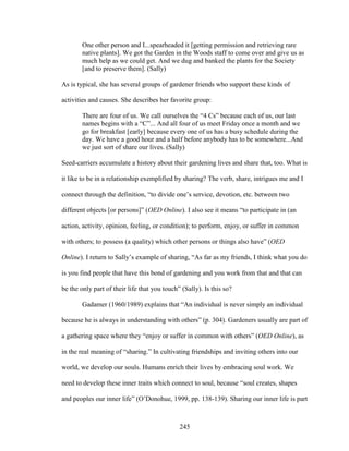 One other person and I...spearheaded it [getting permission and retrieving rare 
native plants]. We got the Garden in the Woods staff to come over and give us as 
much help as we could get. And we dug and banked the plants for the Society 
[and to preserve them]. (Sally) 
As is typical, she has several groups of gardener friends who support these kinds of 
activities and causes. She describes her favorite group: 
There are four of us. We call ourselves the “4 Cs” because each of us, our last 
names begins with a “C”... And all four of us meet Friday once a month and we 
go for breakfast [early] because every one of us has a busy schedule during the 
day. We have a good hour and a half before anybody has to be somewhere...And 
we just sort of share our lives. (Sally) 
Seed-carriers accumulate a history about their gardening lives and share that, too. What is 
it like to be in a relationship exemplified by sharing? The verb, share, intrigues me and I 
connect through the definition, “to divide one’s service, devotion, etc. between two 
different objects [or persons]” (OED Online). I also see it means “to participate in (an 
action, activity, opinion, feeling, or condition); to perform, enjoy, or suffer in common 
with others; to possess (a quality) which other persons or things also have” (OED 
Online). I return to Sally’s example of sharing, “As far as my friends, I think what you do 
is you find people that have this bond of gardening and you work from that and that can 
be the only part of their life that you touch” (Sally). Is this so? 
Gadamer (1960/1989) explains that “An individual is never simply an individual 
because he is always in understanding with others” (p. 304). Gardeners usually are part of 
a gathering space where they “enjoy or suffer in common with others” (OED Online), as 
in the real meaning of “sharing.” In cultivating friendships and inviting others into our 
world, we develop our souls. Humans enrich their lives by embracing soul work. We 
need to develop these inner traits which connect to soul, because “soul creates, shapes 
and peoples our inner life” (O’Donohue, 1999, pp. 138-139). Sharing our inner life is part 
245 
 