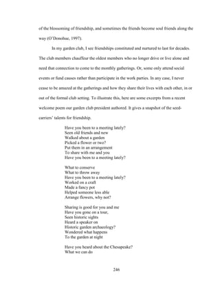 of the blossoming of friendship, and sometimes the friends become soul friends along the 
way (O’Donohue, 1997). 
In my garden club, I see friendships constituted and nurtured to last for decades. 
The club members chauffeur the oldest members who no longer drive or live alone and 
need that connection to come to the monthly gatherings. Or, some only attend social 
events or fund causes rather than participate in the work parties. In any case, I never 
cease to be amazed at the gatherings and how they share their lives with each other, in or 
out of the formal club setting. To illustrate this, here are some excerpts from a recent 
welcome poem our garden club president authored. It gives a snapshot of the seed-carriers’ 
246 
talents for friendship. 
Have you been to a meeting lately? 
Seen old friends and new 
Walked about a garden 
Picked a flower or two? 
Put them in an arrangement 
To share with me and you 
Have you been to a meeting lately? 
What to conserve 
What to throw away 
Have you been to a meeting lately? 
Worked on a craft 
Made a fancy pot 
Helped someone less able 
Arrange flowers, why not? 
Sharing is good for you and me 
Have you gone on a tour, 
Seen historic sights 
Heard a speaker on 
Historic garden archaeology? 
Wondered what happens 
To the garden at night 
Have you heard about the Chesapeake? 
What we can do 
 