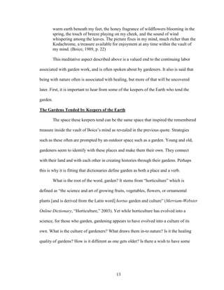 warm earth beneath my feet, the honey fragrance of wildflowers blooming in the 
spring, the touch of breeze playing on my cheek, and the sound of wind 
whispering among the leaves. The picture fixes in my mind, much richer than the 
Kodachrome, a treasure available for enjoyment at any time within the vault of 
my mind. (Boice, 1989, p. 22) 
This meditative aspect described above is a valued end to the continuing labor 
associated with garden work, and is often spoken about by gardeners. It also is said that 
being with nature often is associated with healing, but more of that will be uncovered 
later. First, it is important to hear from some of the keepers of the Earth who tend the 
garden. 
The Gardens Tended by Keepers of the Earth 
The space these keepers tend can be the same space that inspired the remembered 
treasure inside the vault of Boice’s mind as revealed in the previous quote. Strategies 
such as these often are prompted by an outdoor space such as a garden. Young and old, 
gardeners seem to identify with these places and make them their own. They connect 
with their land and with each other in creating histories through their gardens. Perhaps 
this is why it is fitting that dictionaries define garden as both a place and a verb. 
What is the root of the word, garden? It stems from “horticulture” which is 
defined as “the science and art of growing fruits, vegetables, flowers, or ornamental 
plants [and is derived from the Latin word] hortus garden and culture” (Merriam-Webster 
Online Dictionary, “Horticulture,” 2003). Yet while horticulture has evolved into a 
science, for those who garden, gardening appears to have evolved into a culture of its 
own. What is the culture of gardeners? What draws them in-to nature? Is it the healing 
quality of gardens? How is it different as one gets older? Is there a wish to have some 
13 
 