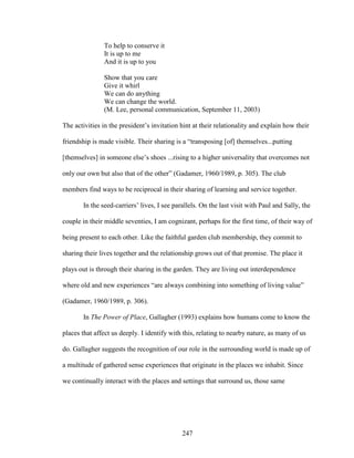 To help to conserve it 
It is up to me 
And it is up to you 
Show that you care 
Give it whirl 
We can do anything 
We can change the world. 
(M. Lee, personal communication, September 11, 2003) 
The activities in the president’s invitation hint at their relationality and explain how their 
friendship is made visible. Their sharing is a “transposing [of] themselves...putting 
[themselves] in someone else’s shoes ...rising to a higher universality that overcomes not 
only our own but also that of the other” (Gadamer, 1960/1989, p. 305). The club 
members find ways to be reciprocal in their sharing of learning and service together. 
In the seed-carriers’ lives, I see parallels. On the last visit with Paul and Sally, the 
couple in their middle seventies, I am cognizant, perhaps for the first time, of their way of 
being present to each other. Like the faithful garden club membership, they commit to 
sharing their lives together and the relationship grows out of that promise. The place it 
plays out is through their sharing in the garden. They are living out interdependence 
where old and new experiences “are always combining into something of living value” 
(Gadamer, 1960/1989, p. 306). 
In The Power of Place, Gallagher (1993) explains how humans come to know the 
places that affect us deeply. I identify with this, relating to nearby nature, as many of us 
do. Gallagher suggests the recognition of our role in the surrounding world is made up of 
a multitude of gathered sense experiences that originate in the places we inhabit. Since 
we continually interact with the places and settings that surround us, those same 
247 
 