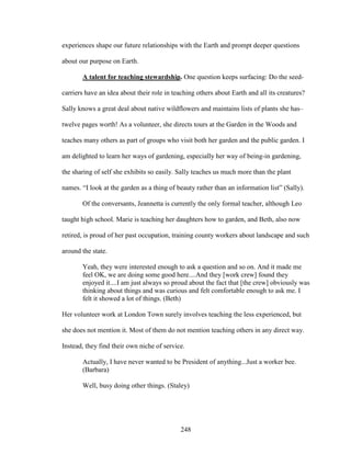 experiences shape our future relationships with the Earth and prompt deeper questions 
about our purpose on Earth. 
A talent for teaching stewardship. One question keeps surfacing: Do the seed-carriers 
have an idea about their role in teaching others about Earth and all its creatures? 
Sally knows a great deal about native wildflowers and maintains lists of plants she has– 
twelve pages worth! As a volunteer, she directs tours at the Garden in the Woods and 
teaches many others as part of groups who visit both her garden and the public garden. I 
am delighted to learn her ways of gardening, especially her way of being-in gardening, 
the sharing of self she exhibits so easily. Sally teaches us much more than the plant 
names. “I look at the garden as a thing of beauty rather than an information list” (Sally). 
Of the conversants, Jeannetta is currently the only formal teacher, although Leo 
taught high school. Marie is teaching her daughters how to garden, and Beth, also now 
retired, is proud of her past occupation, training county workers about landscape and such 
around the state. 
Yeah, they were interested enough to ask a question and so on. And it made me 
feel OK, we are doing some good here....And they [work crew] found they 
enjoyed it....I am just always so proud about the fact that [the crew] obviously was 
thinking about things and was curious and felt comfortable enough to ask me. I 
felt it showed a lot of things. (Beth) 
Her volunteer work at London Town surely involves teaching the less experienced, but 
she does not mention it. Most of them do not mention teaching others in any direct way. 
Instead, they find their own niche of service. 
Actually, I have never wanted to be President of anything...Just a worker bee. 
(Barbara) 
Well, busy doing other things. (Staley) 
248 
 