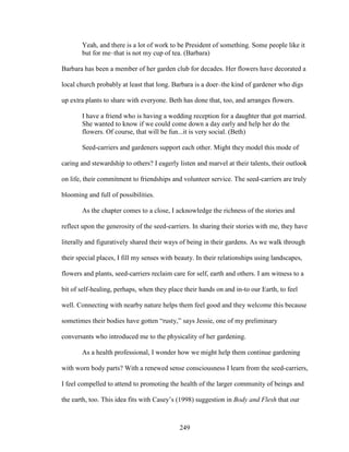 Yeah, and there is a lot of work to be President of something. Some people like it 
but for me–that is not my cup of tea. (Barbara) 
Barbara has been a member of her garden club for decades. Her flowers have decorated a 
local church probably at least that long. Barbara is a doer–the kind of gardener who digs 
up extra plants to share with everyone. Beth has done that, too, and arranges flowers. 
I have a friend who is having a wedding reception for a daughter that got married. 
She wanted to know if we could come down a day early and help her do the 
flowers. Of course, that will be fun...it is very social. (Beth) 
Seed-carriers and gardeners support each other. Might they model this mode of 
caring and stewardship to others? I eagerly listen and marvel at their talents, their outlook 
on life, their commitment to friendships and volunteer service. The seed-carriers are truly 
blooming and full of possibilities. 
As the chapter comes to a close, I acknowledge the richness of the stories and 
reflect upon the generosity of the seed-carriers. In sharing their stories with me, they have 
literally and figuratively shared their ways of being in their gardens. As we walk through 
their special places, I fill my senses with beauty. In their relationships using landscapes, 
flowers and plants, seed-carriers reclaim care for self, earth and others. I am witness to a 
bit of self-healing, perhaps, when they place their hands on and in-to our Earth, to feel 
well. Connecting with nearby nature helps them feel good and they welcome this because 
sometimes their bodies have gotten “rusty,” says Jessie, one of my preliminary 
conversants who introduced me to the physicality of her gardening. 
As a health professional, I wonder how we might help them continue gardening 
with worn body parts? With a renewed sense consciousness I learn from the seed-carriers, 
I feel compelled to attend to promoting the health of the larger community of beings and 
the earth, too. This idea fits with Casey’s (1998) suggestion in Body and Flesh that our 
249 
 