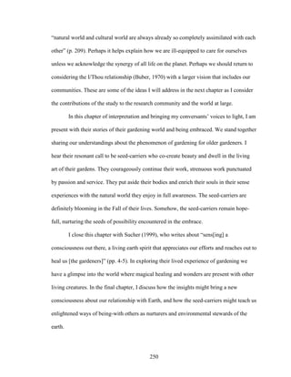 “natural world and cultural world are always already so completely assimilated with each 
other” (p. 209). Perhaps it helps explain how we are ill-equipped to care for ourselves 
unless we acknowledge the synergy of all life on the planet. Perhaps we should return to 
considering the I/Thou relationship (Buber, 1970) with a larger vision that includes our 
communities. These are some of the ideas I will address in the next chapter as I consider 
the contributions of the study to the research community and the world at large. 
In this chapter of interpretation and bringing my conversants’ voices to light, I am 
present with their stories of their gardening world and being embraced. We stand together 
sharing our understandings about the phenomenon of gardening for older gardeners. I 
hear their resonant call to be seed-carriers who co-create beauty and dwell in the living 
art of their gardens. They courageously continue their work, strenuous work punctuated 
by passion and service. They put aside their bodies and enrich their souls in their sense 
experiences with the natural world they enjoy in full awareness. The seed-carriers are 
definitely blooming in the Fall of their lives. Somehow, the seed-carriers remain hope-full, 
nurturing the seeds of possibility encountered in the embrace. 
I close this chapter with Sucher (1999), who writes about “sens[ing] a 
consciousness out there, a living earth spirit that appreciates our efforts and reaches out to 
heal us [the gardeners]” (pp. 4-5). In exploring their lived experience of gardening we 
have a glimpse into the world where magical healing and wonders are present with other 
living creatures. In the final chapter, I discuss how the insights might bring a new 
consciousness about our relationship with Earth, and how the seed-carriers might teach us 
enlightened ways of being-with others as nurturers and environmental stewards of the 
earth. 
250 
 