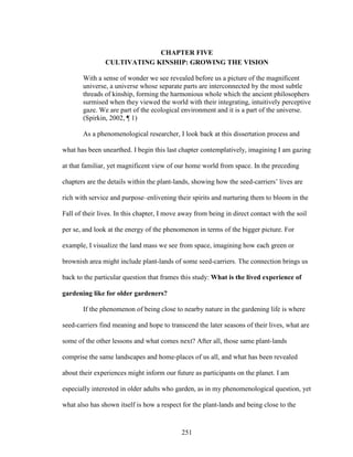 CHAPTER FIVE 
CULTIVATING KINSHIP: GROWING THE VISION 
With a sense of wonder we see revealed before us a picture of the magnificent 
universe, a universe whose separate parts are interconnected by the most subtle 
threads of kinship, forming the harmonious whole which the ancient philosophers 
surmised when they viewed the world with their integrating, intuitively perceptive 
gaze. We are part of the ecological environment and it is a part of the universe. 
(Spirkin, 2002, ¶ 1) 
As a phenomenological researcher, I look back at this dissertation process and 
what has been unearthed. I begin this last chapter contemplatively, imagining I am gazing 
at that familiar, yet magnificent view of our home world from space. In the preceding 
chapters are the details within the plant-lands, showing how the seed-carriers’ lives are 
rich with service and purpose–enlivening their spirits and nurturing them to bloom in the 
Fall of their lives. In this chapter, I move away from being in direct contact with the soil 
per se, and look at the energy of the phenomenon in terms of the bigger picture. For 
example, I visualize the land mass we see from space, imagining how each green or 
brownish area might include plant-lands of some seed-carriers. The connection brings us 
back to the particular question that frames this study: What is the lived experience of 
gardening like for older gardeners? 
If the phenomenon of being close to nearby nature in the gardening life is where 
seed-carriers find meaning and hope to transcend the later seasons of their lives, what are 
some of the other lessons and what comes next? After all, those same plant-lands 
comprise the same landscapes and home-places of us all, and what has been revealed 
about their experiences might inform our future as participants on the planet. I am 
especially interested in older adults who garden, as in my phenomenological question, yet 
what also has shown itself is how a respect for the plant-lands and being close to the 
251 
 
