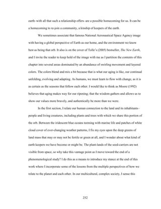 earth–with all that such a relationship offers–are a possible homecoming for us. It can be 
a homecoming to re-join a community, a kinship of keepers of the earth. 
We sometimes associate that famous National Aeronautical Space Agency image 
with having a global perspective of Earth as our home, and the environment we know 
best as being that orb. It also is on the cover of Tolle’s (2005) bestseller, The New Earth, 
and I invite the reader to keep hold of the image with me as I partition the contents of this 
chapter into several areas dominated by an abundance of swirling movement and layered 
colors. The colors blend and mix a bit because that is what our aging is like, our continual 
unfolding, evolving and adapting. As humans, we must learn to flow with change, as it is 
as certain as the seasons that follow each other. I would like to think as Moore (1992) 
believes that aging makes way for our ripening; that the wisdom gathers and allows us to 
show our values more bravely, and authentically be more than we were. 
In the first section, I relate our human connection to the land and its inhabitants– 
people and living creatures, including plants and trees with which we share this portion of 
the orb. Between the iridescent blue oceans teeming with marine life and patches of white 
cloud cover of ever-changing weather patterns, I fix my eyes upon the deep greens of 
land mass that may or may not be fertile or green at all, and I wonder about what kind of 
earth keepers we have become or might be. The plant-lands of the seed-carriers are not 
visible from space, so why take this vantage point as I move toward the end of a 
phenomenological study? I do this as a means to introduce my stance at the end of this 
work where I incorporate some of the lessons from the multiple perspectives of how we 
relate to the planet and each other. In our multicultural, complex society, I sense this 
252 
 
