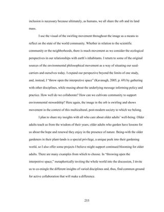 inclusion is necessary because ultimately, as humans, we all share the orb and its land 
mass. 
I use the visual of the swirling movement throughout the image as a means to 
reflect on the state of the world community. Whether in relation to the scientific 
community or the neighborhoods, there is much movement as we consider the ecological 
perspectives in our relationships with earth’s inhabitants. I return to some of the original 
sources of the environmental philosophical movement as a way of situating our seed-carriers 
and ourselves today. I expand our perspective beyond the limits of one study, 
and, instead, I “throw open the interpretive space” (Kavanagh, 2005, p. 69) by gathering 
with other disciplines, while musing about the underlying message informing policy and 
practice. How well do we collaborate? How can we cultivate community to support 
environmental stewardship? Here again, the image in the orb is swirling and shows 
movement in the context of this multicultural, post-modern society to which we belong. 
I plan to share my insights with all who care about older adults’ well-being. Older 
adults teach us from the wisdom of their years; older adults who garden have lessons for 
us about the hope and renewal they enjoy in the presence of nature. Being-with the older 
gardeners in their plant-lands is a special privilege, a unique peek into their gardening 
world, so I also offer some projects I believe might support continued blooming for older 
adults. There are many examples from which to choose. In “throwing open the 
interpretive space,” metaphorically inviting the whole world into the discussion, I invite 
us to co-mingle the different insights of varied disciplines and, thus, find common ground 
for active collaboration that will make a difference. 
253 
 