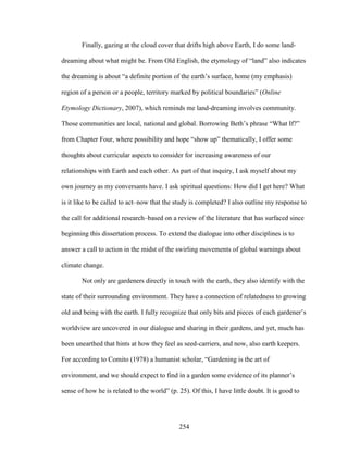 Finally, gazing at the cloud cover that drifts high above Earth, I do some land-dreaming 
about what might be. From Old English, the etymology of “land” also indicates 
the dreaming is about “a definite portion of the earth’s surface, home (my emphasis) 
region of a person or a people, territory marked by political boundaries” (Online 
Etymology Dictionary, 2007), which reminds me land-dreaming involves community. 
Those communities are local, national and global. Borrowing Beth’s phrase “What If?” 
from Chapter Four, where possibility and hope “show up” thematically, I offer some 
thoughts about curricular aspects to consider for increasing awareness of our 
relationships with Earth and each other. As part of that inquiry, I ask myself about my 
own journey as my conversants have. I ask spiritual questions: How did I get here? What 
is it like to be called to act–now that the study is completed? I also outline my response to 
the call for additional research–based on a review of the literature that has surfaced since 
beginning this dissertation process. To extend the dialogue into other disciplines is to 
answer a call to action in the midst of the swirling movements of global warnings about 
climate change. 
Not only are gardeners directly in touch with the earth, they also identify with the 
state of their surrounding environment. They have a connection of relatedness to growing 
old and being with the earth. I fully recognize that only bits and pieces of each gardener’s 
worldview are uncovered in our dialogue and sharing in their gardens, and yet, much has 
been unearthed that hints at how they feel as seed-carriers, and now, also earth keepers. 
For according to Comito (1978) a humanist scholar, “Gardening is the art of 
environment, and we should expect to find in a garden some evidence of its planner’s 
sense of how he is related to the world” (p. 25). Of this, I have little doubt. It is good to 
254 
 