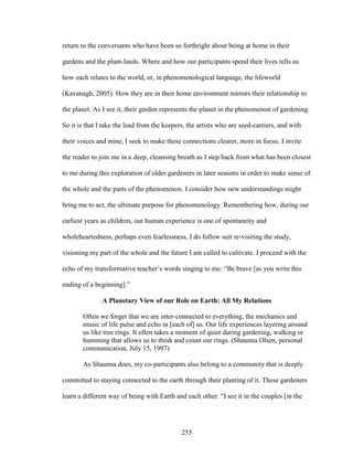 return to the conversants who have been so forthright about being at home in their 
gardens and the plant-lands. Where and how our participants spend their lives tells us 
how each relates to the world, or, in phenomenological language, the lifeworld 
(Kavanagh, 2005). How they are in their home environment mirrors their relationship to 
the planet. As I see it, their garden represents the planet in the phenomenon of gardening. 
So it is that I take the lead from the keepers, the artists who are seed-carriers, and with 
their voices and mine, I seek to make these connections clearer, more in focus. I invite 
the reader to join me in a deep, cleansing breath as I step back from what has been closest 
to me during this exploration of older gardeners in later seasons in order to make sense of 
the whole and the parts of the phenomenon. I consider how new understandings might 
bring me to act, the ultimate purpose for phenomenology. Remembering how, during our 
earliest years as children, our human experience is one of spontaneity and 
wholeheartedness, perhaps even fearlessness, I do follow suit re-visiting the study, 
visioning my part of the whole and the future I am called to cultivate. I proceed with the 
echo of my transformative teacher’s words singing to me: “Be brave [as you write this 
ending of a beginning].” 
A Planetary View of our Role on Earth: All My Relations 
Often we forget that we are inter-connected to everything, the mechanics and 
music of life pulse and echo in [each of] us. Our life experiences layering around 
us like tree rings. It often takes a moment of quiet during gardening, walking or 
humming that allows us to think and count our rings. (Shaunna Olsen, personal 
communication, July 15, 1997) 
As Shaunna does, my co-participants also belong to a community that is deeply 
committed to staying connected to the earth through their planting of it. These gardeners 
learn a different way of being with Earth and each other. “I see it in the couples [in the 
255 
 