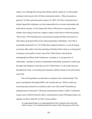 study]; I see it through their giving, their sharing, and the ‘going out’ to other people, 
wanting to teach anyone who will listen, sharing their plants... [They are] generous, 
generous” (Collins, personal journal, January 25, 2007). The Native Americans have 
already figured this relatedness out, their responsibility for a reverent relationship with 
Earth and its creatures. In The Singing Web, Rain (1999) answers a question about 
whether clear-cutting of trees has a negative impact on the forest to which they belong: 
“Sure it does. All living things have consciousness (energy) and that consciousness is 
what makes up the great Web of Life. Interconnectedness. Relatedness. All of life is 
inextricably intertwined” (p. 112). Within this ecological worldview, we are all related; 
our actions affect others. From the etymology of kinship which I select as a starting point 
of reference, all of earth is at least “near of kin” (OED Online) with all that is 
interdependent on Planet Earth. Furthermore, a kinship, as “a recognized tie of 
relationship... [includes a] system of relationships traditionally accepted in a culture and 
the rights and obligations which they involve” (OED Online). As the reader discovers 
throughout the study, I see kinship and community unfold as threads in the seed-carriers’ 
web of life. 
How do the gardeners see themselves in relation to the world and nature? The 
query is prompted by Kavanagh (2005), who casually asks me, “Where would your 
conversants place themselves in relation to their view of the world? Would they be 
anthropocentric or biocentric?” (Personal communication, March 5, 2005). I would have 
to guess most would be biocentric, that is, seeing humans as part of biological nature, not 
separate, nor above other life. In 1963, Carson explains: 
To understand biology is to understand that all life is linked to the earth from 
which it came; it is to understand that the stream of life, flowing out of the dim 
256 
 