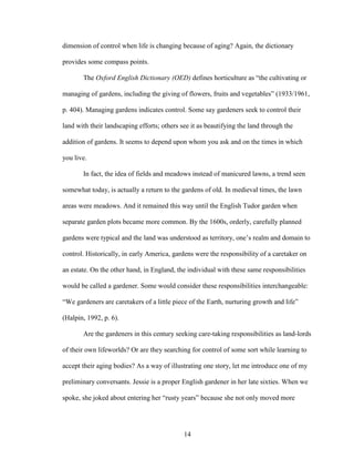 dimension of control when life is changing because of aging? Again, the dictionary 
provides some compass points. 
The Oxford English Dictionary (OED) defines horticulture as “the cultivating or 
managing of gardens, including the giving of flowers, fruits and vegetables” (1933/1961, 
p. 404). Managing gardens indicates control. Some say gardeners seek to control their 
land with their landscaping efforts; others see it as beautifying the land through the 
addition of gardens. It seems to depend upon whom you ask and on the times in which 
you live. 
In fact, the idea of fields and meadows instead of manicured lawns, a trend seen 
somewhat today, is actually a return to the gardens of old. In medieval times, the lawn 
areas were meadows. And it remained this way until the English Tudor garden when 
separate garden plots became more common. By the 1600s, orderly, carefully planned 
gardens were typical and the land was understood as territory, one’s realm and domain to 
control. Historically, in early America, gardens were the responsibility of a caretaker on 
an estate. On the other hand, in England, the individual with these same responsibilities 
would be called a gardener. Some would consider these responsibilities interchangeable: 
“We gardeners are caretakers of a little piece of the Earth, nurturing growth and life” 
(Halpin, 1992, p. 6). 
Are the gardeners in this century seeking care-taking responsibilities as land-lords 
of their own lifeworlds? Or are they searching for control of some sort while learning to 
accept their aging bodies? As a way of illustrating one story, let me introduce one of my 
preliminary conversants. Jessie is a proper English gardener in her late sixties. When we 
spoke, she joked about entering her “rusty years” because she not only moved more 
14 
 