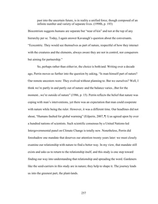 past into the uncertain future, is in reality a unified force, though composed of an 
infinite number and variety of separate lives. (1998b, p. 193) 
Biocentrism suggests humans are separate but “near of kin” and not at the top of any 
hierarchy per se. Today, I again answer Kavanagh’s question about the conversants. 
“Ecocentric. They would see themselves as part of nature, respectful of how they interact 
with the creatures and the elements, always aware they are not in control, nor conquerors 
but aiming for partnership.” 
So, perhaps rather than either/or, the choice is both/and. Writing over a decade 
ago, Perrin moves us further into the question by asking, “Is man himself part of nature? 
Our remote ancestors were: They evolved without planning to. But we ourselves? Well, I 
think we’re partly in and partly out of nature–and the balance varies...But for the 
moment...we’re outside of nature” (1986, p. 15). Perrin reflects the belief that nature was 
coping with man’s interventions, yet there was an expectation that man could cooperate 
with nature while being the ruler. However, it was a different time. Our headlines did not 
shout, “Humans faulted for global warming” (Eilperin, 2007, ¶ 1) as agreed upon by over 
a hundred nations of scientists. Such scientific consensus by a United Nations-led 
Intergovernmental panel on Climate Change is totally new. Nonetheless, Perrin did 
foreshadow one mandate that deserves our attention twenty years later: we must closely 
examine our relationship with nature to find a better way. In my view, that mandate still 
exists and asks us to return to the relationship itself, and this study is one step toward 
finding our way into understanding that relationship and spreading the word. Gardeners 
like the seed-carriers in this study are in nature; they help to shape it. The journey leads 
us into the greenest part, the plant-lands. 
257 
 