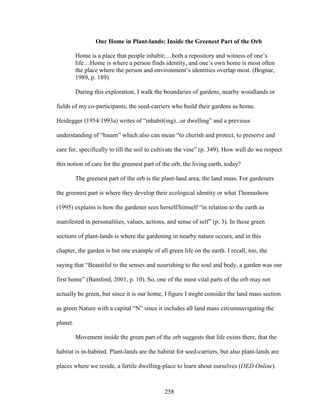 Our Home in Plant-lands: Inside the Greenest Part of the Orb 
Home is a place that people inhabit;…both a repository and witness of one’s 
life…Home is where a person finds identity, and one’s own home is most often 
the place where the person and environment’s identities overlap most. (Bognar, 
1989, p. 189) 
During this exploration, I walk the boundaries of gardens, nearby woodlands or 
fields of my co-participants, the seed-carriers who build their gardens as home. 
Heidegger (1954/1993a) writes of “inhabit(ing)...or dwelling” and a previous 
understanding of “bauen” which also can mean “to cherish and protect, to preserve and 
care for, specifically to till the soil to cultivate the vine” (p. 349). How well do we respect 
this notion of care for the greenest part of the orb, the living earth, today? 
The greenest part of the orb is the plant-land area, the land mass. For gardeners 
the greenest part is where they develop their ecological identity or what Thomashow 
(1995) explains is how the gardener sees herself/himself “in relation to the earth as 
manifested in personalities, values, actions, and sense of self” (p. 3). In these green 
sections of plant-lands is where the gardening in nearby nature occurs, and in this 
chapter, the garden is but one example of all green life on the earth. I recall, too, the 
saying that “Beautiful to the senses and nourishing to the soul and body, a garden was our 
first home” (Bamford, 2001, p. 10). So, one of the most vital parts of the orb may not 
actually be green, but since it is our home, I figure I might consider the land mass section 
as green Nature with a capital “N” since it includes all land mass circumnavigating the 
planet. 
Movement inside the green part of the orb suggests that life exists there, that the 
habitat is in-habited. Plant-lands are the habitat for seed-carriers, but also plant-lands are 
places where we reside, a fertile dwelling-place to learn about ourselves (OED Online). 
258 
 